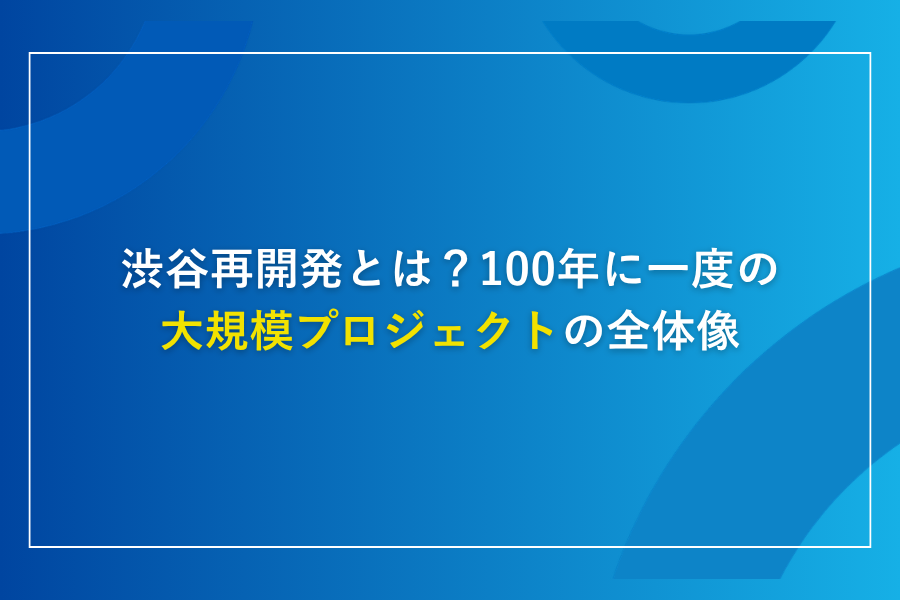 渋谷再開発とは？100年に一度の大規模プロジェクトの全体像