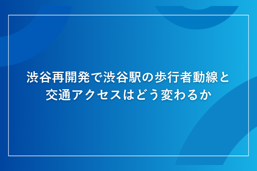 渋谷再開発で渋谷駅の歩行者動線と交通アクセスはどう変わるか